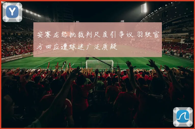 安赛龙怒批裁判尺度引争议 羽联官方回应遭球迷广泛质疑