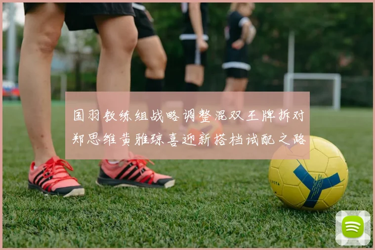 国羽教练组战略调整混双王牌拆对郑思维黄雅琼喜迎新搭档试配之路