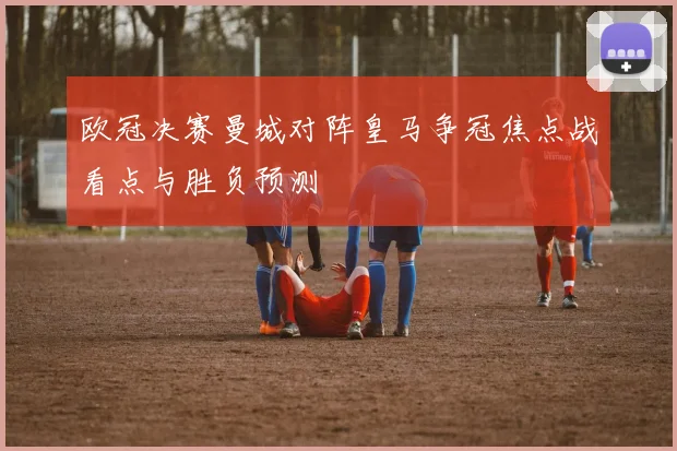 欧冠决赛曼城对阵皇马争冠焦点战看点与胜负预测