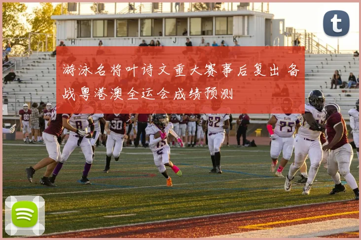 游泳名将叶诗文重大赛事后复出 备战粤港澳全运会成绩预测