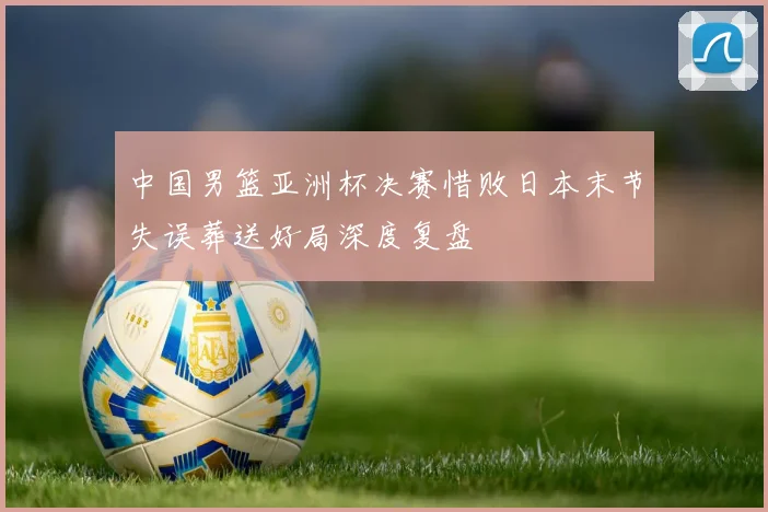 中国男篮亚洲杯决赛惜败日本末节失误葬送好局深度复盘