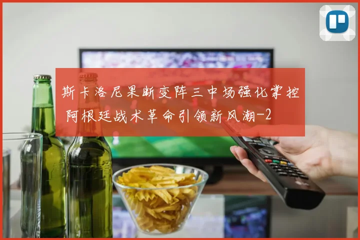 斯卡洛尼果断变阵三中场强化掌控 阿根廷战术革命引领新风潮