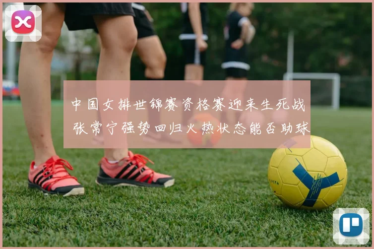 中国女排世锦赛资格赛迎来生死战 张常宁强势回归火热状态能否助球队提前出线