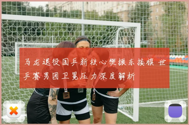 马龙退役国乒新核心樊振东接旗 世乒赛男团卫冕压力深度解析