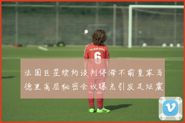 法国巨星续约谈判停滞不前皇家马德里高层秘密会议曝光引发足坛震动
