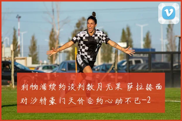 利物浦续约谈判数月无果 萨拉赫面对沙特豪门天价合约心动不已