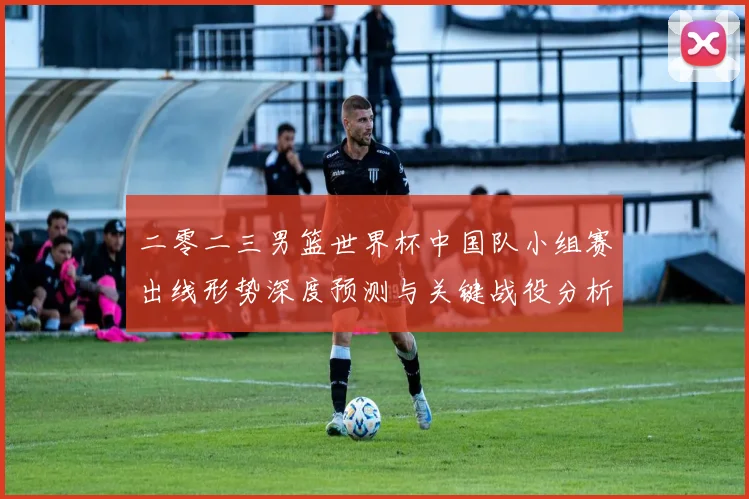 二零二三男篮世界杯中国队小组赛出线形势深度预测与关键战役分析