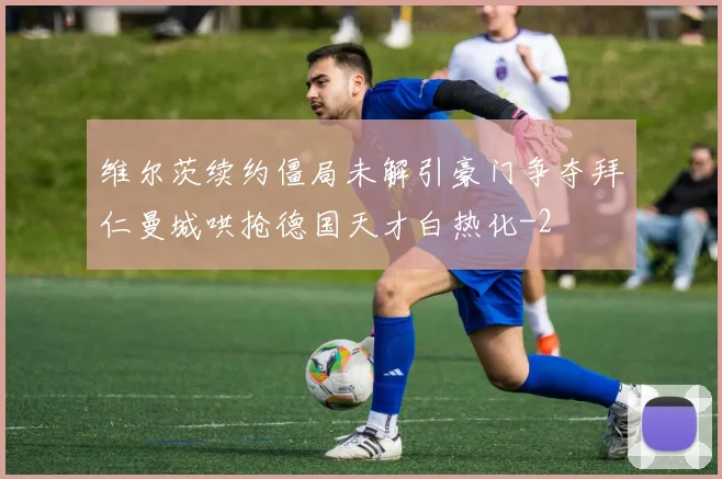 维尔茨续约僵局未解引豪门争夺拜仁曼城哄抢德国天才白热化