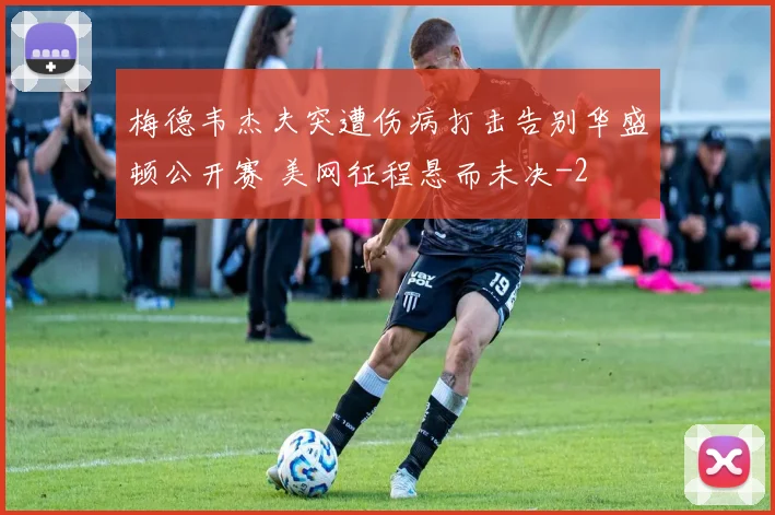 梅德韦杰夫突遭伤病打击告别华盛顿公开赛 美网征程悬而未决