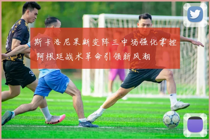 斯卡洛尼果断变阵三中场强化掌控 阿根廷战术革命引领新风潮