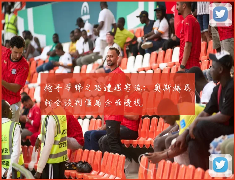 枪手寻锋之路遭遇寒流：奥斯梅恩转会谈判僵局全面透视