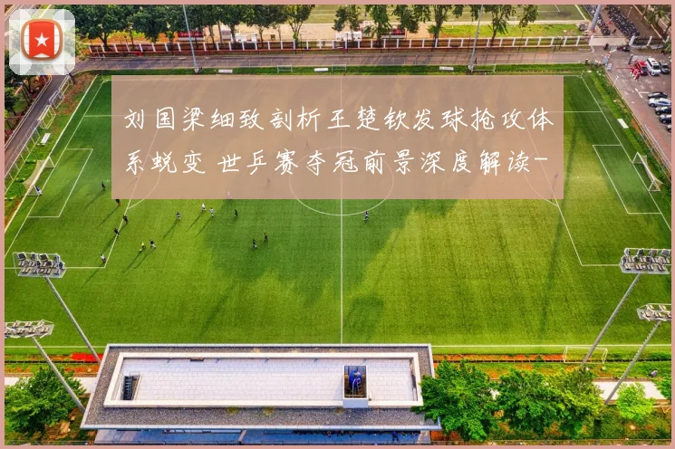 刘国梁细致剖析王楚钦发球抢攻体系蜕变 世乒赛夺冠前景深度解读