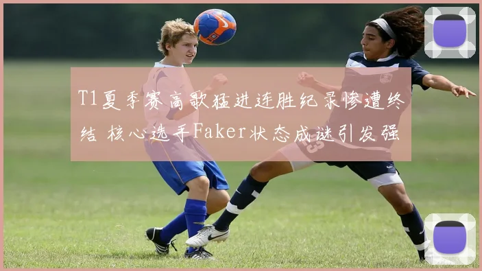T1夏季赛高歌猛进连胜纪录惨遭终结 核心选手Faker状态成谜引发强烈担忧