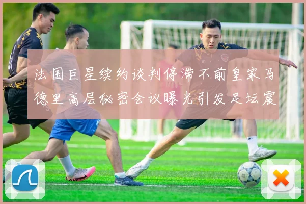 法国巨星续约谈判停滞不前皇家马德里高层秘密会议曝光引发足坛震动