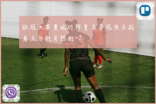 欧冠决赛曼城对阵皇马争冠焦点战看点与胜负预测