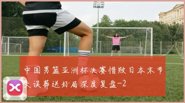 中国男篮亚洲杯决赛惜败日本末节失误葬送好局深度复盘