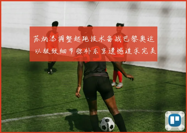 苏炳添调整起跑技术备战巴黎奥运 以极致细节弥补东京遗憾追求完美