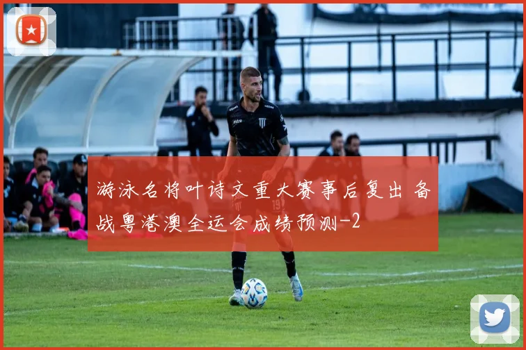 游泳名将叶诗文重大赛事后复出 备战粤港澳全运会成绩预测