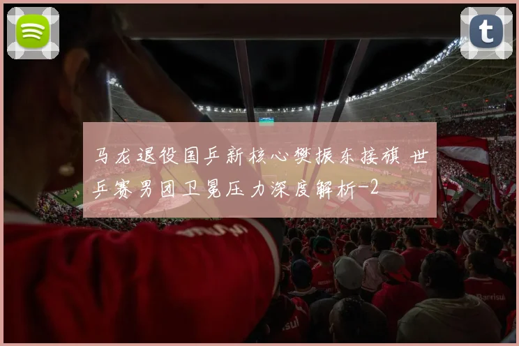 马龙退役国乒新核心樊振东接旗 世乒赛男团卫冕压力深度解析