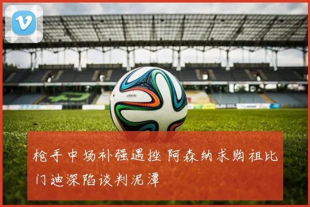 枪手中场补强遇挫 阿森纳求购祖比门迪深陷谈判泥潭