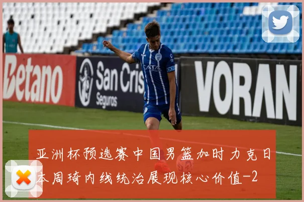 亚洲杯预选赛中国男篮加时力克日本周琦内线统治展现核心价值