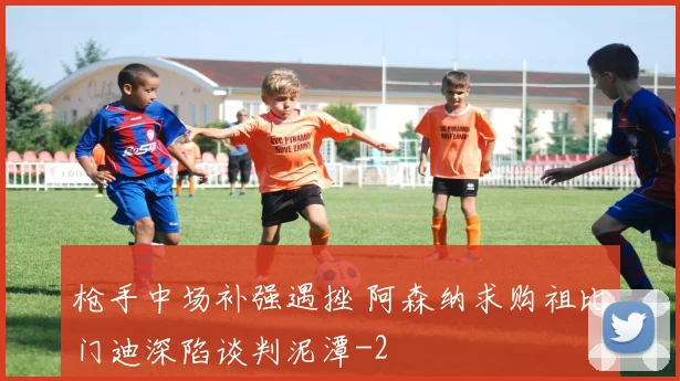 枪手中场补强遇挫 阿森纳求购祖比门迪深陷谈判泥潭