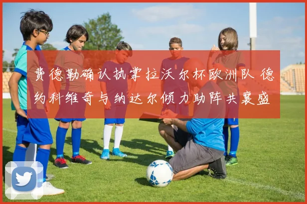 费德勒确认执掌拉沃尔杯欧洲队 德约科维奇与纳达尔倾力助阵共襄盛举