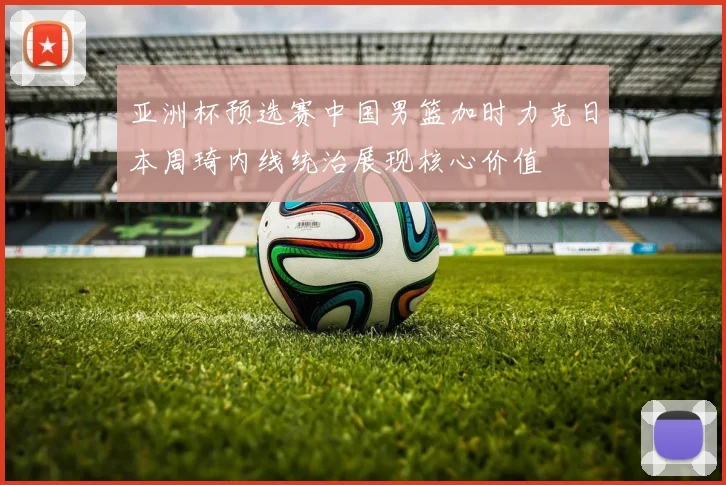 亚洲杯预选赛中国男篮加时力克日本周琦内线统治展现核心价值
