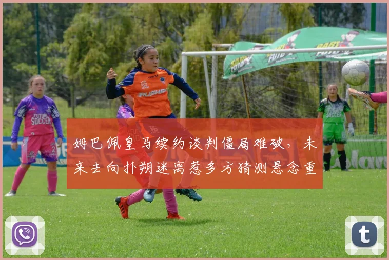 姆巴佩皇马续约谈判僵局难破，未来去向扑朔迷离惹多方猜测悬念重重