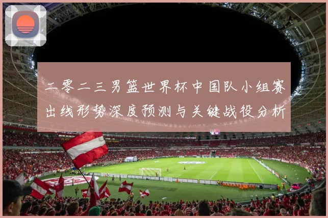 二零二三男篮世界杯中国队小组赛出线形势深度预测与关键战役分析