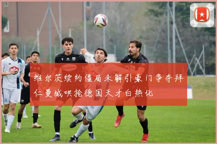 维尔茨续约僵局未解引豪门争夺拜仁曼城哄抢德国天才白热化